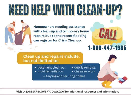 Need help with flood clean-up? Homeowners needing assistance with clean-up and temporary home repairs due to the recent flooding can register for Crisis Cleanup. Call 1-800-447-1985. Clean up and repairs include, but are not limited to: -basement clean out -mold remediation -debris removal -chainsaw work -tarping and securing homes More resources: DisasterRecovery.iowa.gov